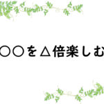 ○○を△倍楽しむ