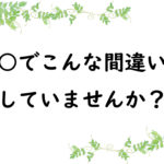 ○○でこんな間違いをしていませんか？