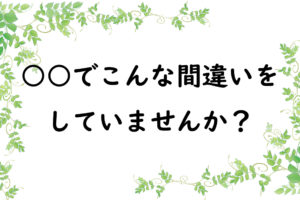 ○○でこんな間違いをしていませんか？