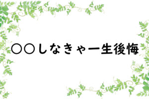 ○○しなきゃ一生後悔