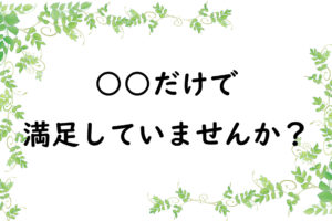 ○○だけで満足していませんか？