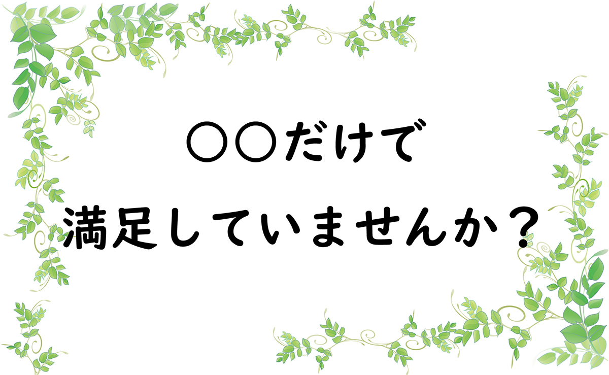 ○○だけで満足していませんか？