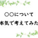 ○○について本気で考えてみた